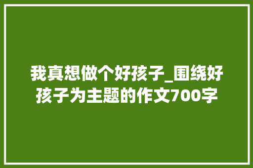 我真想做个好孩子_围绕好孩子为主题的作文700字