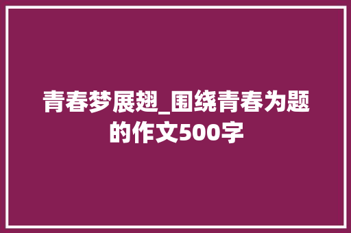 青春梦展翅_围绕青春为题的作文500字 知识百科