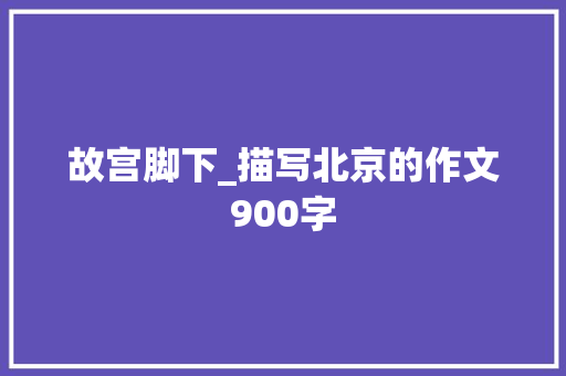 故宫脚下_描写北京的作文900字