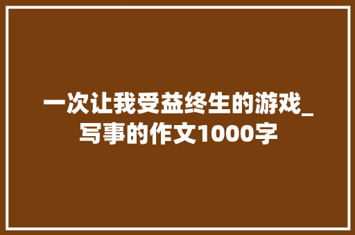 一次让我受益终生的游戏_写事的作文1000字 知识百科