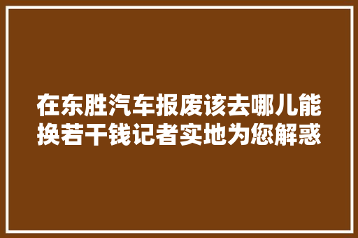 在东胜汽车报废该去哪儿能换若干钱记者实地为您解惑