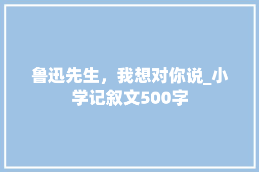 鲁迅先生，我想对你说_小学记叙文500字