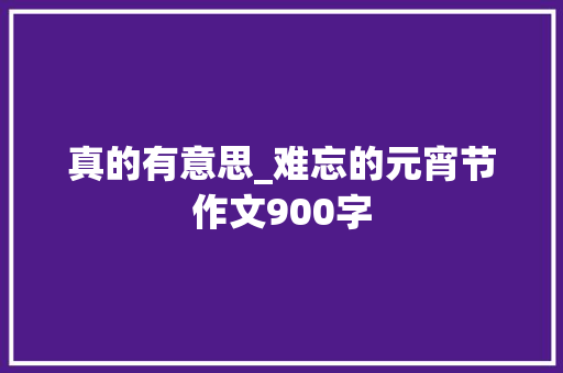 真的有意思_难忘的元宵节作文900字