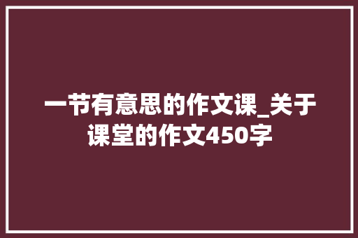 一节有意思的作文课_关于课堂的作文450字