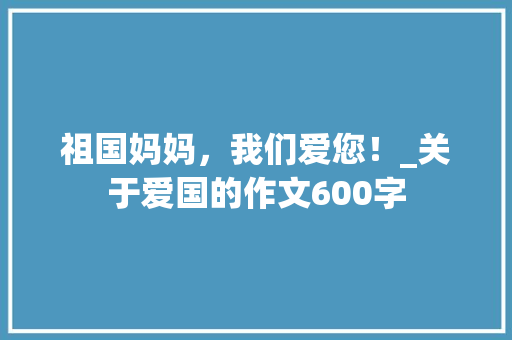 祖国妈妈，我们爱您！_关于爱国的作文600字