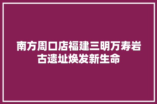 南方周口店福建三明万寿岩古遗址焕发新生命