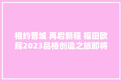 相约晋城 再启新程 福田欧辉2023品格创造之旅即将开启