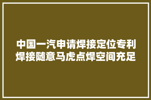 中国一汽申请焊接定位专利焊接随意马虎点焊空间充足精度高