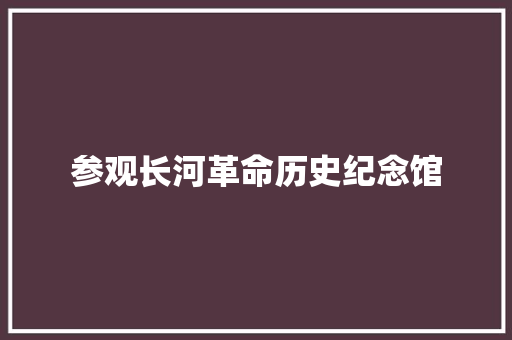 参观长河革命历史纪念馆