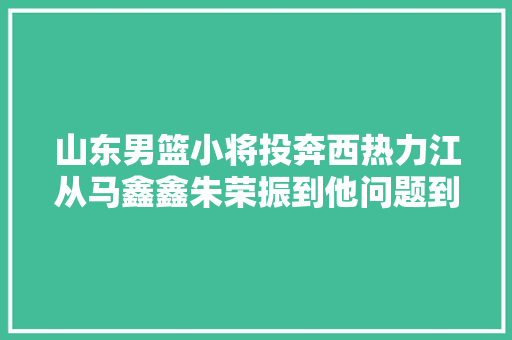 山东男篮小将投奔西热力江从马鑫鑫朱荣振到他问题到底出在哪