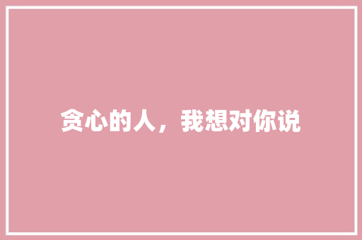 贪心的人，我想对你说
