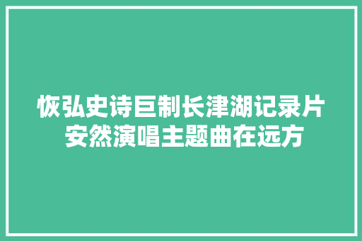 恢弘史诗巨制长津湖记录片 安然演唱主题曲在远方 休闲娱乐