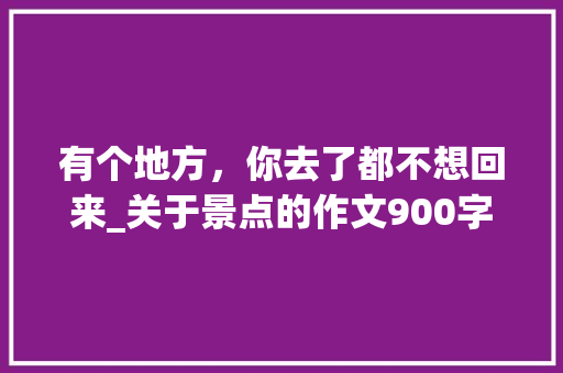 有个地方，你去了都不想回来_关于景点的作文900字