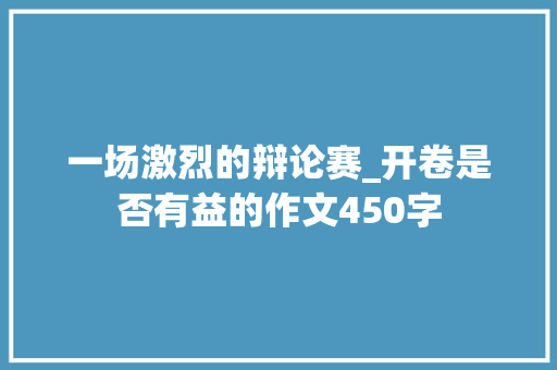 一场激烈的辩论赛_开卷是否有益的作文450字