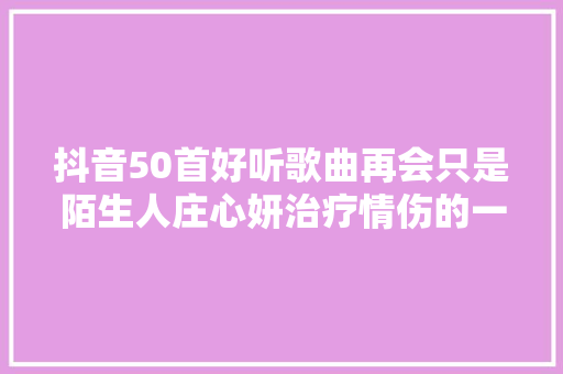 抖音50首好听歌曲再会只是陌生人庄心妍治疗情伤的一首歌 休闲娱乐