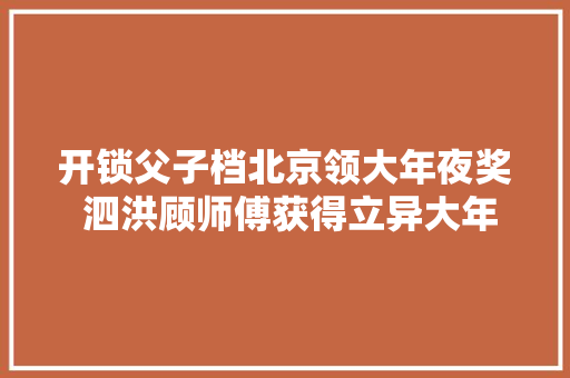 开锁父子档北京领大年夜奖 泗洪顾师傅获得立异大年夜工匠称号