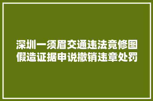 深圳一须眉交通违法竟修图假造证据申说撤销违章处罚 汽车知识