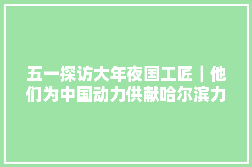 五一探访大年夜国工匠｜他们为中国动力供献哈尔滨力量