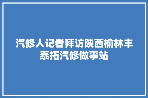汽修人记者拜访陕西榆林丰泰拓汽修做事站 汽车知识