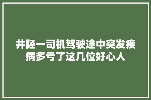 井陉一司机驾驶途中突发疾病多亏了这几位好心人 汽车知识