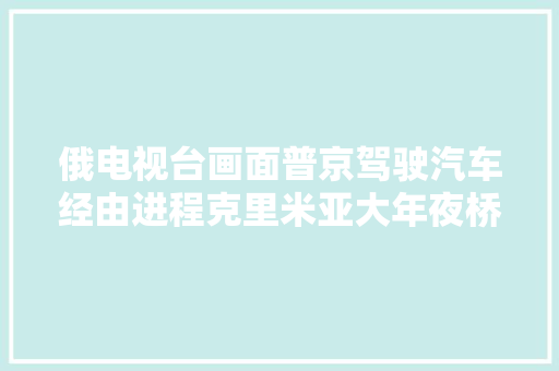 俄电视台画面普京驾驶汽车经由进程克里米亚大年夜桥不雅察修复工作 汽车知识
