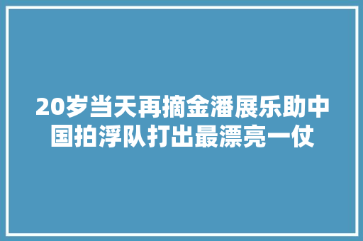 20岁当天再摘金潘展乐助中国拍浮队打出最漂亮一仗