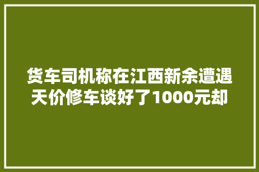 货车司机称在江西新余遭遇天价修车谈好了1000元却被索要17万元不给被卸胎当地传递→ 汽车知识