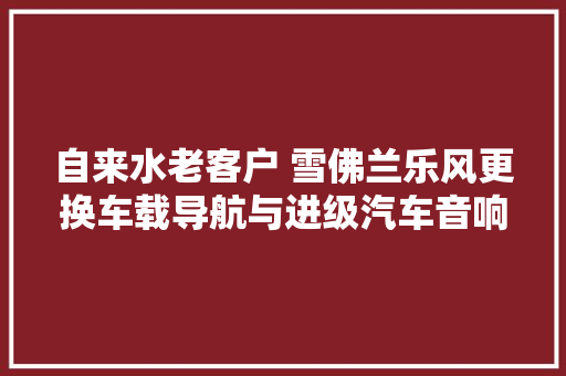 自来水老客户 雪佛兰乐风更换车载导航与进级汽车音响  昆明静丰 汽车知识