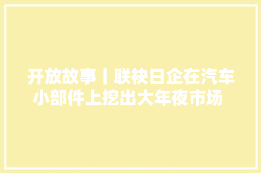 开放故事丨联袂日企在汽车小部件上挖出大年夜市场 看一个小修理厂若何变身行业龙头 汽车知识
