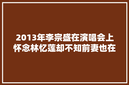 2013年李宗盛在演唱会上怀念林忆莲却不知前妻也在现场