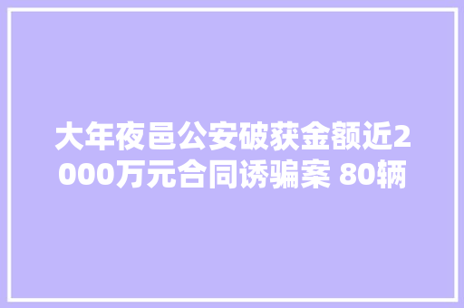 大年夜邑公安破获金额近2000万元合同诱骗案 80辆赃车集中发还