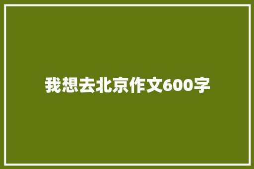 我想去北京作文600字 知识百科
