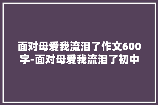 面对母爱我流泪了作文600字-面对母爱我流泪了初中作文