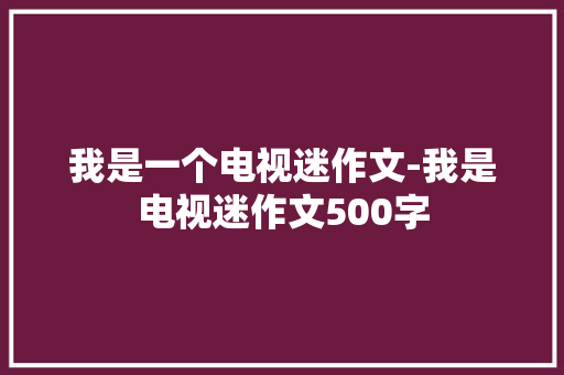 我是一个电视迷作文-我是电视迷作文500字