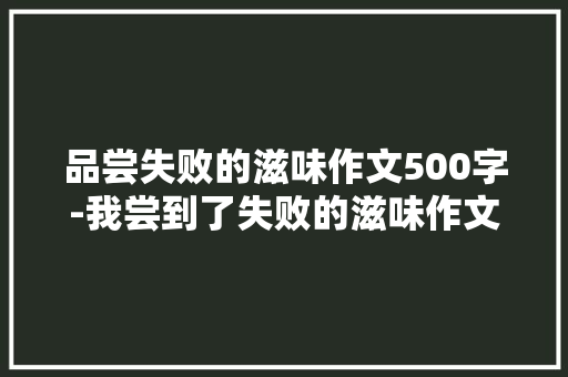 品尝失败的滋味作文500字-我尝到了失败的滋味作文