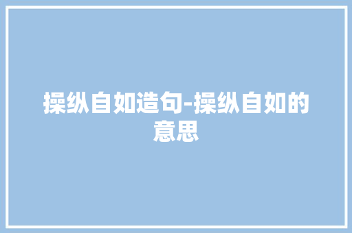 操纵自如造句-操纵自如的意思