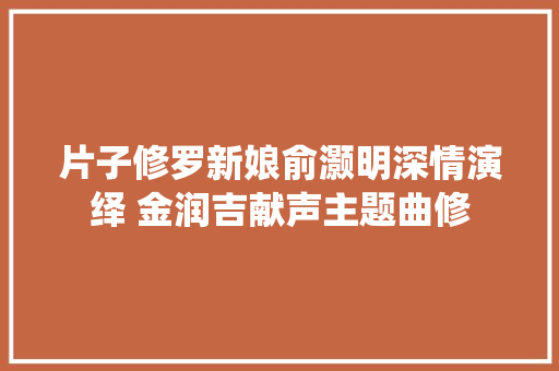 片子修罗新娘俞灏明深情演绎 金润吉献声主题曲修 汽车知识