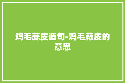 鸡毛蒜皮造句-鸡毛蒜皮的意思