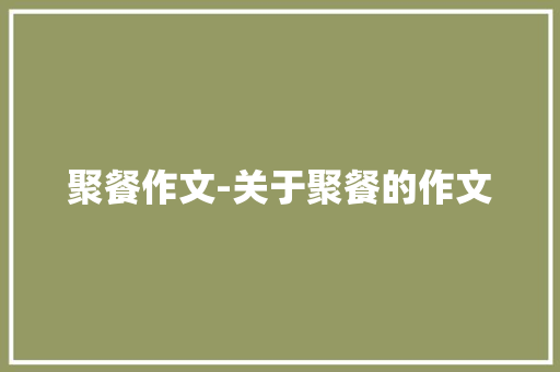 聚餐作文-关于聚餐的作文 知识百科