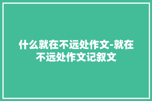 什么就在不远处作文-就在不远处作文记叙文