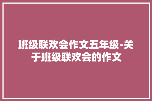 班级联欢会作文五年级-关于班级联欢会的作文 知识百科