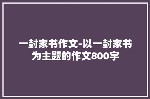 一封家书作文-以一封家书为主题的作文800字