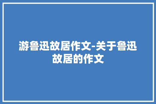 游鲁迅故居作文-关于鲁迅故居的作文