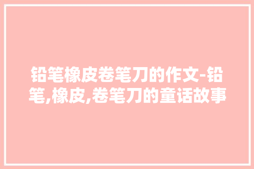 铅笔橡皮卷笔刀的作文-铅笔,橡皮,卷笔刀的童话故事