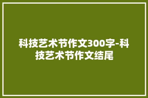 科技艺术节作文300字-科技艺术节作文结尾