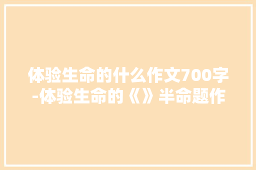 体验生命的什么作文700字-体验生命的《》半命题作文