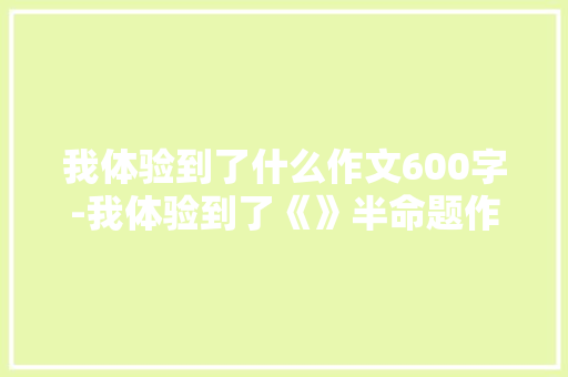 我体验到了什么作文600字-我体验到了《》半命题作文
