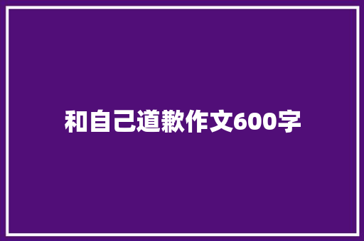 和自己道歉作文600字 知识百科