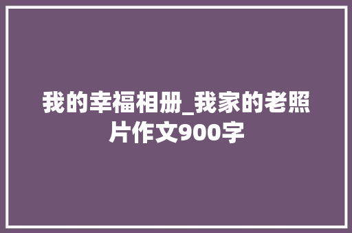 我的幸福相册_我家的老照片作文900字