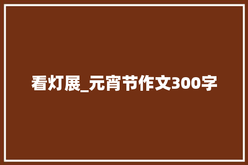 看灯展_元宵节作文300字 知识百科